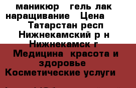 маникюр   гель лак, наращивание › Цена ­ 350 - Татарстан респ., Нижнекамский р-н, Нижнекамск г. Медицина, красота и здоровье » Косметические услуги   